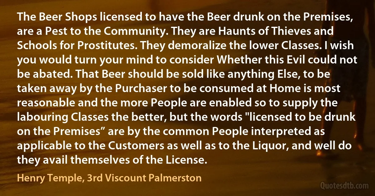 The Beer Shops licensed to have the Beer drunk on the Premises, are a Pest to the Community. They are Haunts of Thieves and Schools for Prostitutes. They demoralize the lower Classes. I wish you would turn your mind to consider Whether this Evil could not be abated. That Beer should be sold like anything Else, to be taken away by the Purchaser to be consumed at Home is most reasonable and the more People are enabled so to supply the labouring Classes the better, but the words "licensed to be drunk on the Premises” are by the common People interpreted as applicable to the Customers as well as to the Liquor, and well do they avail themselves of the License. (Henry Temple, 3rd Viscount Palmerston)