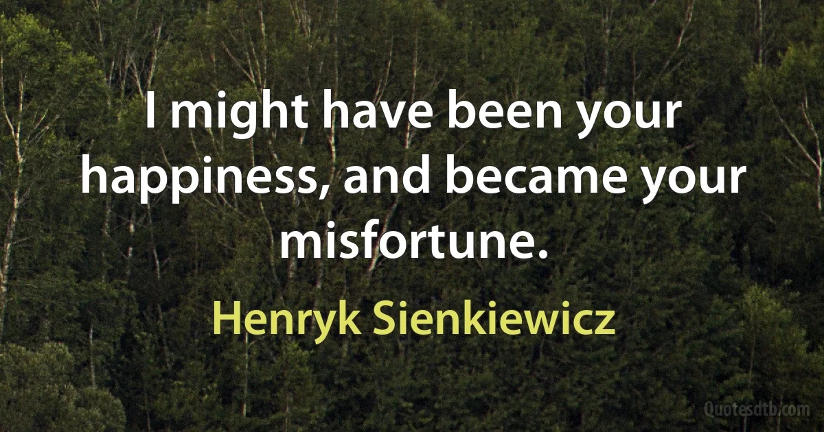 I might have been your happiness, and became your misfortune. (Henryk Sienkiewicz)