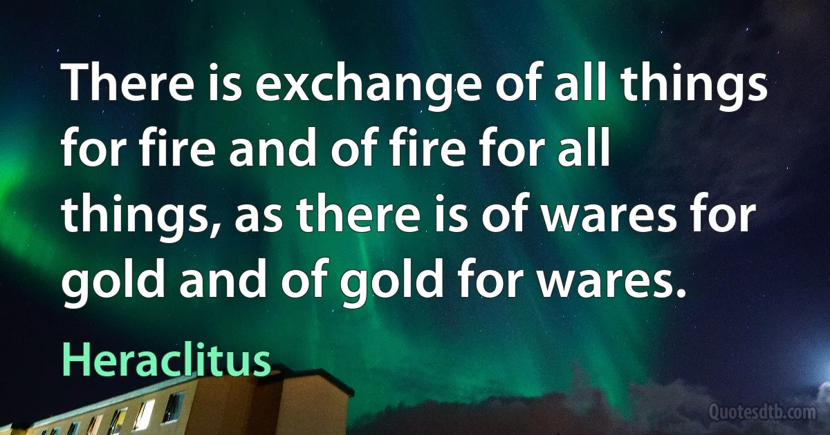 There is exchange of all things for fire and of fire for all things, as there is of wares for gold and of gold for wares. (Heraclitus)