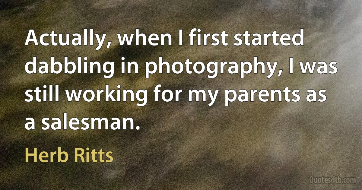 Actually, when I first started dabbling in photography, I was still working for my parents as a salesman. (Herb Ritts)