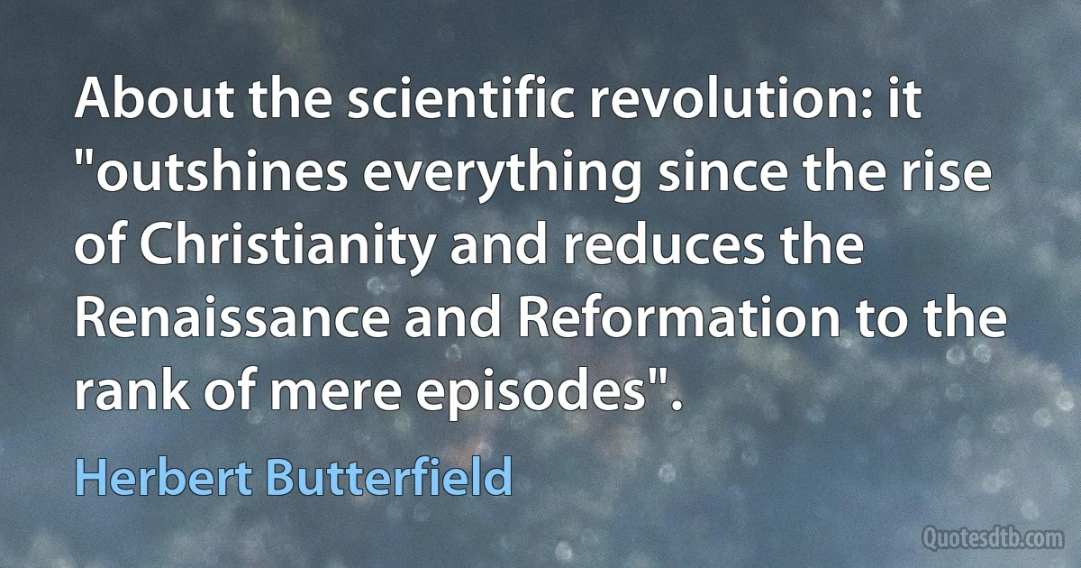 About the scientific revolution: it "outshines everything since the rise of Christianity and reduces the Renaissance and Reformation to the rank of mere episodes". (Herbert Butterfield)