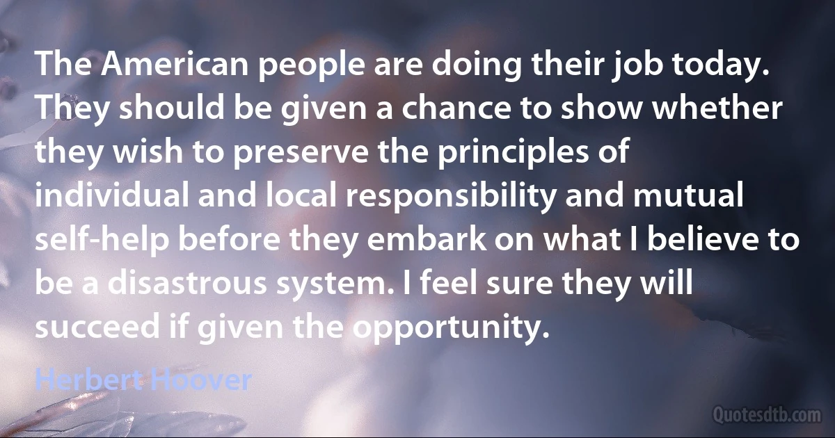 The American people are doing their job today. They should be given a chance to show whether they wish to preserve the principles of individual and local responsibility and mutual self-help before they embark on what I believe to be a disastrous system. I feel sure they will succeed if given the opportunity. (Herbert Hoover)