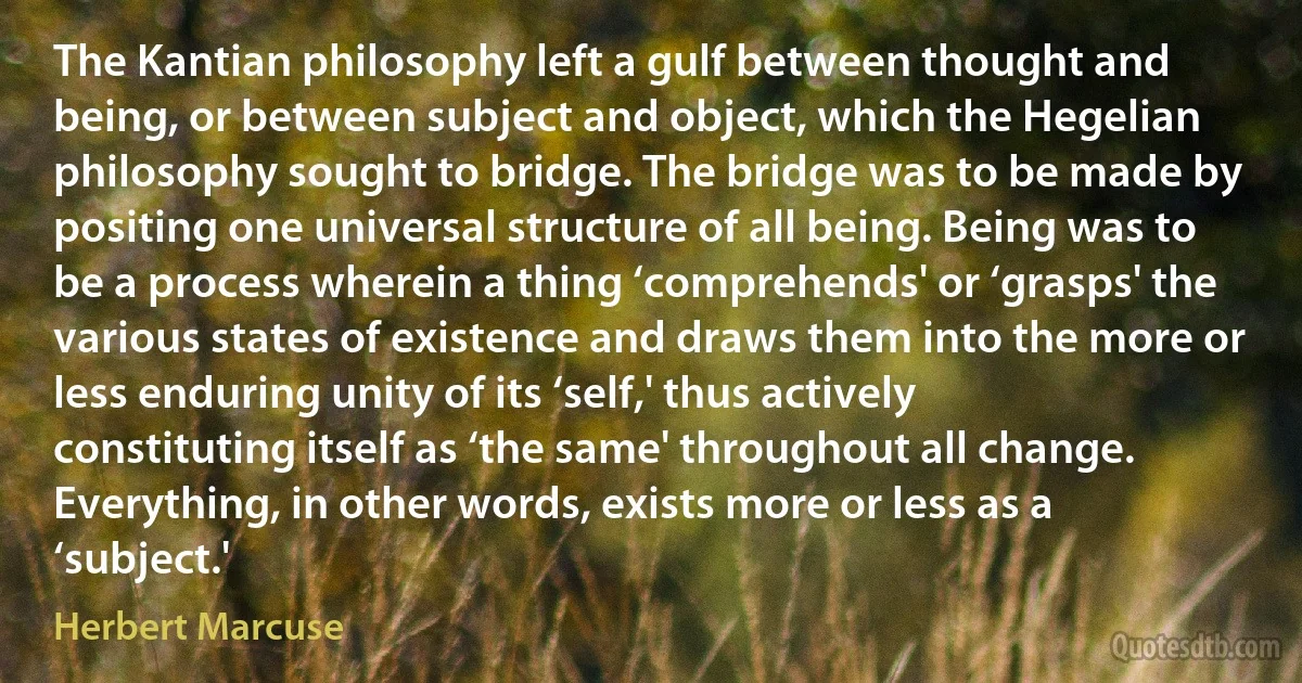 The Kantian philosophy left a gulf between thought and being, or between subject and object, which the Hegelian philosophy sought to bridge. The bridge was to be made by positing one universal structure of all being. Being was to be a process wherein a thing ‘comprehends' or ‘grasps' the various states of existence and draws them into the more or less enduring unity of its ‘self,' thus actively constituting itself as ‘the same' throughout all change. Everything, in other words, exists more or less as a ‘subject.' (Herbert Marcuse)