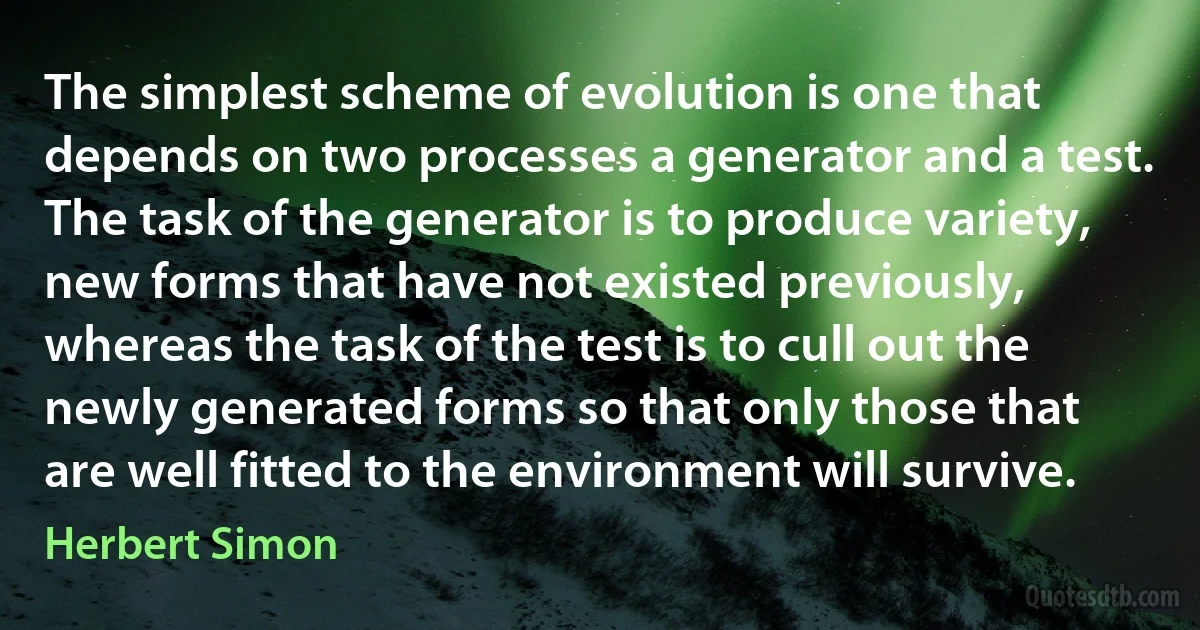 The simplest scheme of evolution is one that depends on two processes a generator and a test. The task of the generator is to produce variety, new forms that have not existed previously, whereas the task of the test is to cull out the newly generated forms so that only those that are well fitted to the environment will survive. (Herbert Simon)