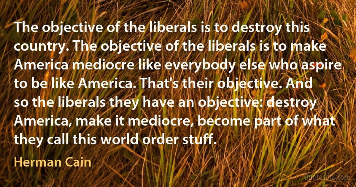 The objective of the liberals is to destroy this country. The objective of the liberals is to make America mediocre like everybody else who aspire to be like America. That's their objective. And so the liberals they have an objective: destroy America, make it mediocre, become part of what they call this world order stuff. (Herman Cain)