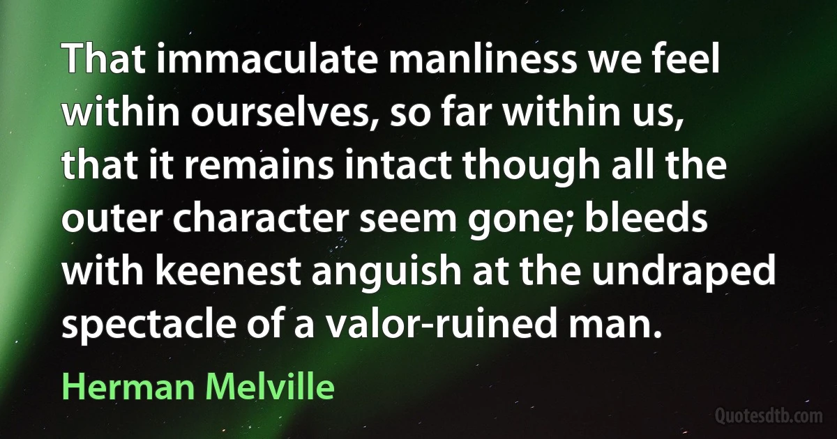 That immaculate manliness we feel within ourselves, so far within us, that it remains intact though all the outer character seem gone; bleeds with keenest anguish at the undraped spectacle of a valor-ruined man. (Herman Melville)