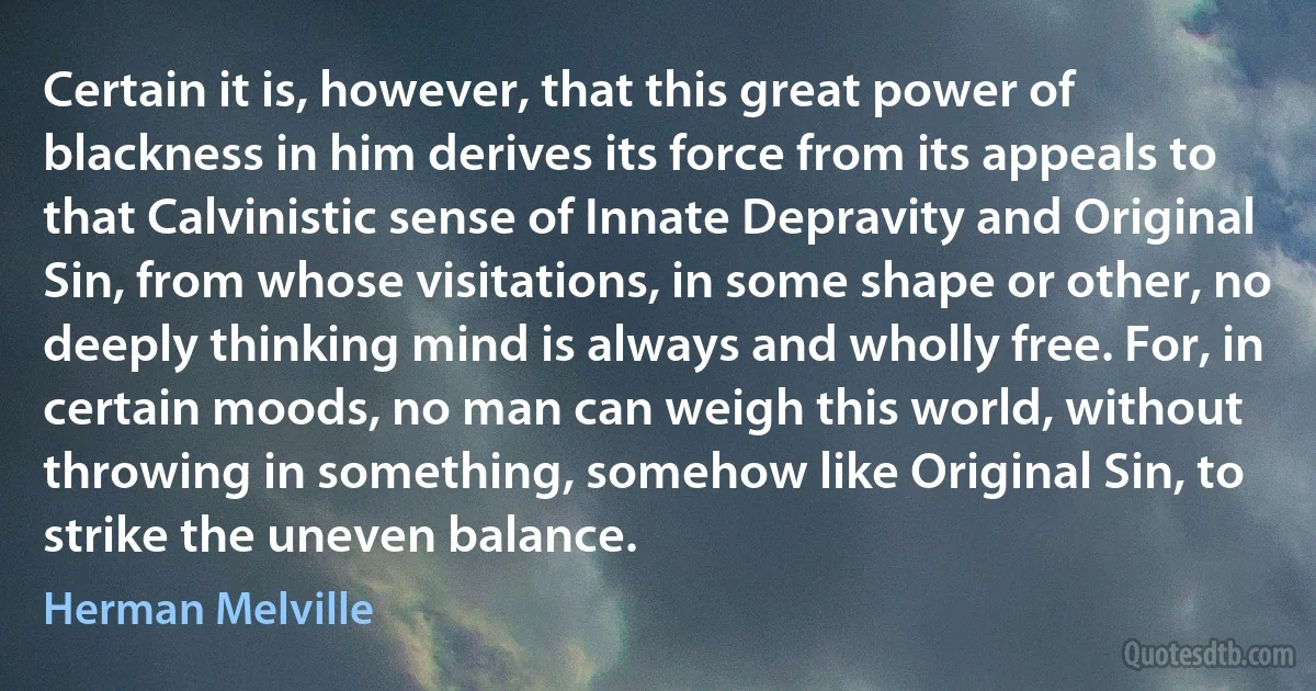 Certain it is, however, that this great power of blackness in him derives its force from its appeals to that Calvinistic sense of Innate Depravity and Original Sin, from whose visitations, in some shape or other, no deeply thinking mind is always and wholly free. For, in certain moods, no man can weigh this world, without throwing in something, somehow like Original Sin, to strike the uneven balance. (Herman Melville)