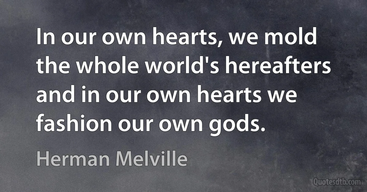 In our own hearts, we mold the whole world's hereafters and in our own hearts we fashion our own gods. (Herman Melville)