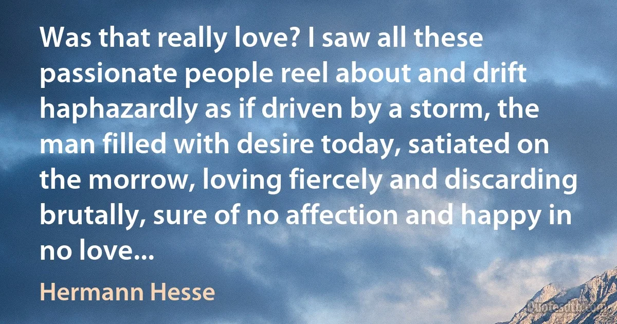 Was that really love? I saw all these passionate people reel about and drift haphazardly as if driven by a storm, the man filled with desire today, satiated on the morrow, loving fiercely and discarding brutally, sure of no affection and happy in no love... (Hermann Hesse)