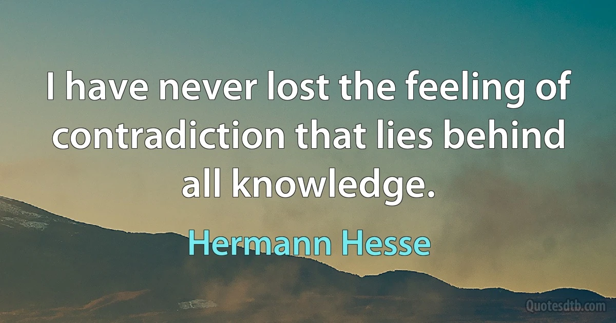 I have never lost the feeling of contradiction that lies behind all knowledge. (Hermann Hesse)