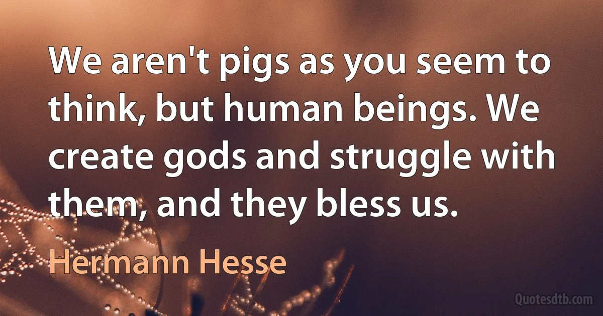 We aren't pigs as you seem to think, but human beings. We create gods and struggle with them, and they bless us. (Hermann Hesse)