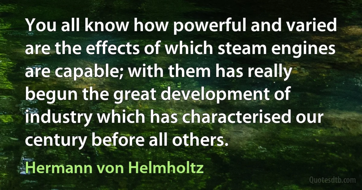 You all know how powerful and varied are the effects of which steam engines are capable; with them has really begun the great development of industry which has characterised our century before all others. (Hermann von Helmholtz)