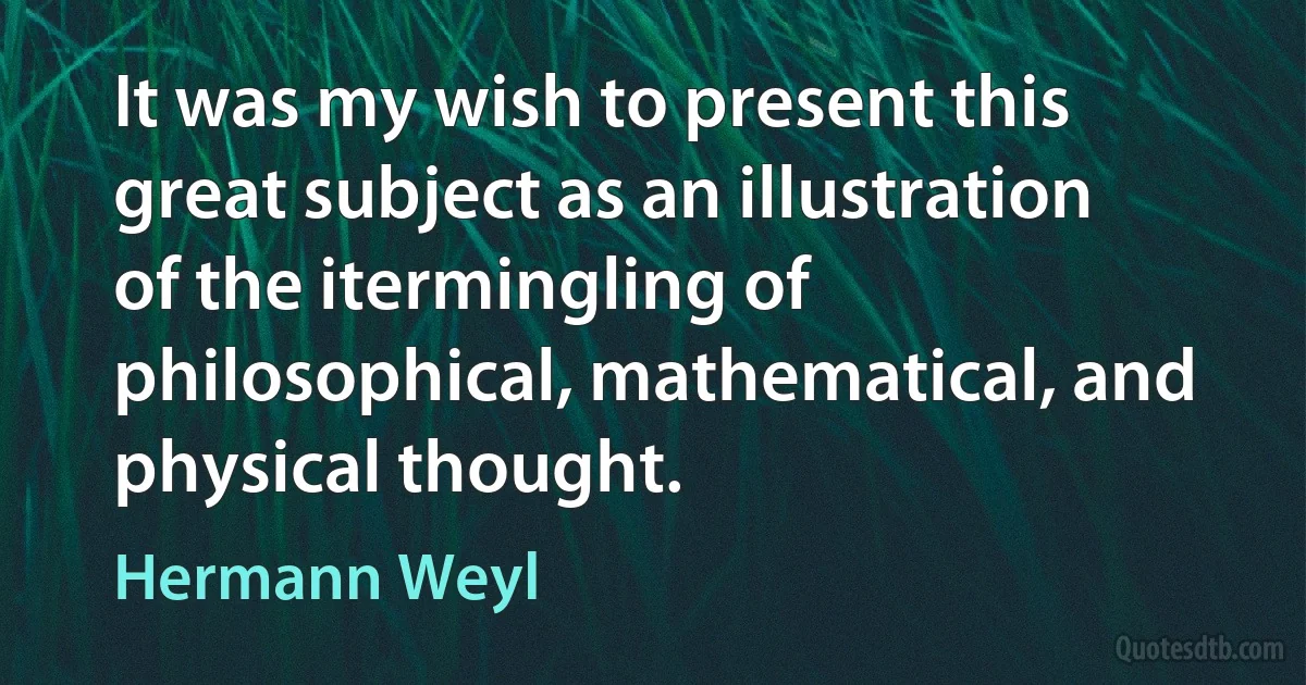 It was my wish to present this great subject as an illustration of the itermingling of philosophical, mathematical, and physical thought. (Hermann Weyl)