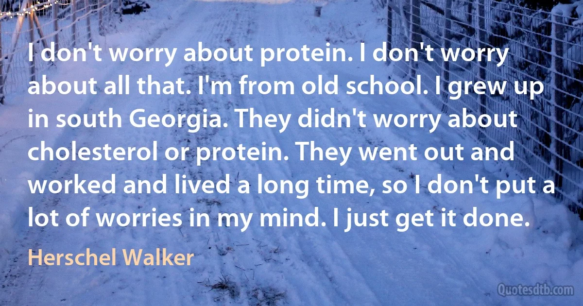 I don't worry about protein. I don't worry about all that. I'm from old school. I grew up in south Georgia. They didn't worry about cholesterol or protein. They went out and worked and lived a long time, so I don't put a lot of worries in my mind. I just get it done. (Herschel Walker)