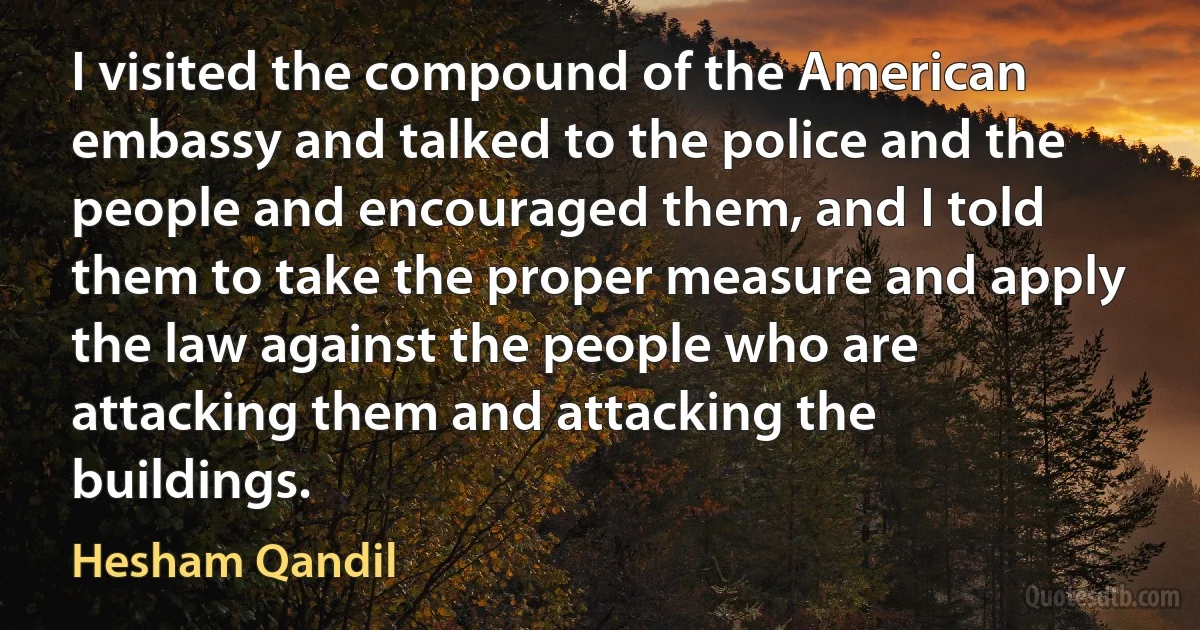 I visited the compound of the American embassy and talked to the police and the people and encouraged them, and I told them to take the proper measure and apply the law against the people who are attacking them and attacking the buildings. (Hesham Qandil)