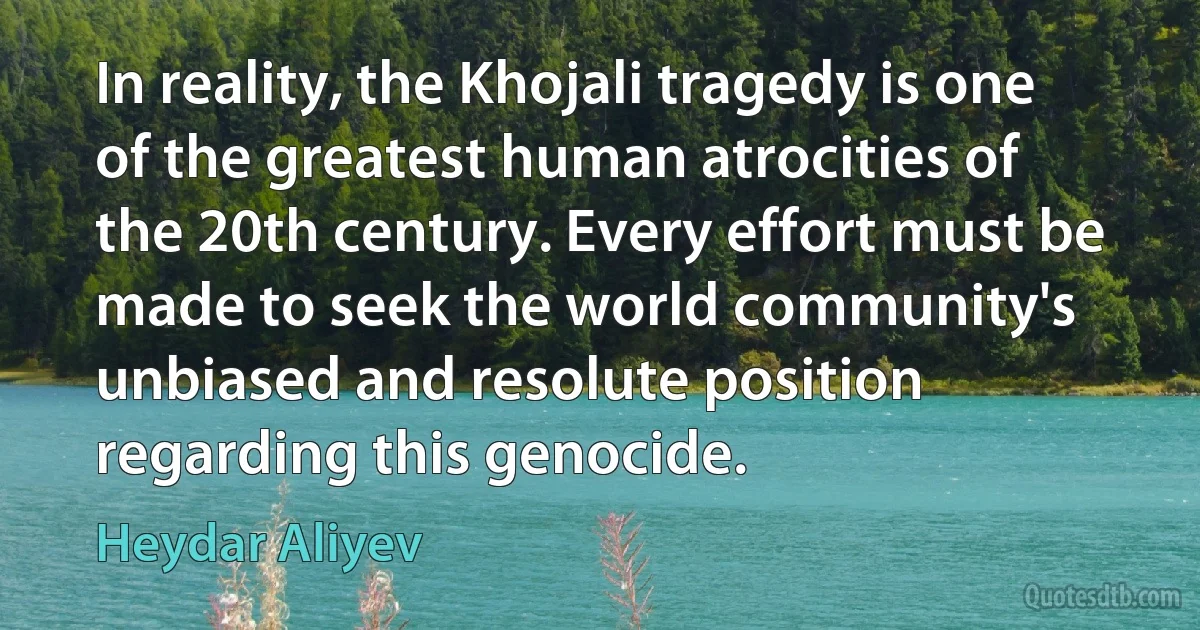 In reality, the Khojali tragedy is one of the greatest human atrocities of the 20th century. Every effort must be made to seek the world community's unbiased and resolute position regarding this genocide. (Heydar Aliyev)