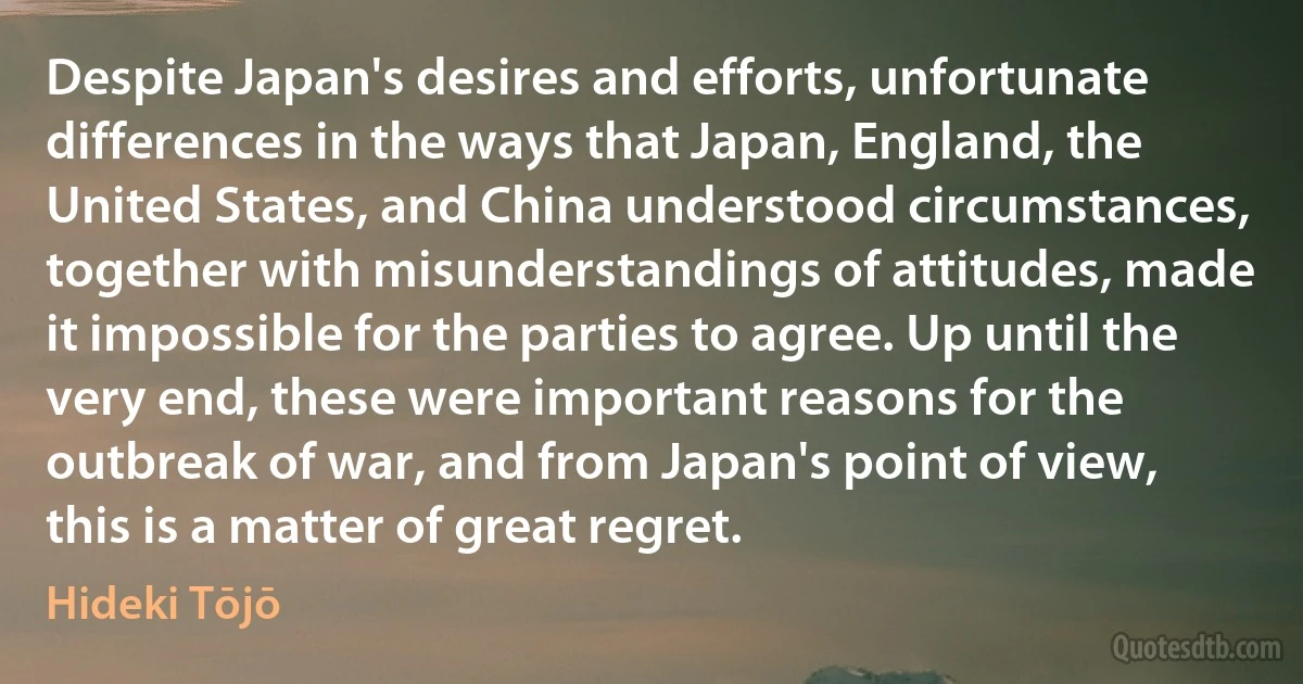 Despite Japan's desires and efforts, unfortunate differences in the ways that Japan, England, the United States, and China understood circumstances, together with misunderstandings of attitudes, made it impossible for the parties to agree. Up until the very end, these were important reasons for the outbreak of war, and from Japan's point of view, this is a matter of great regret. (Hideki Tōjō)