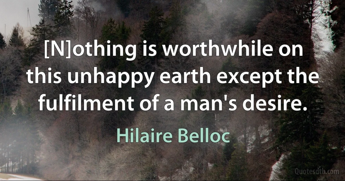 [N]othing is worthwhile on this unhappy earth except the fulfilment of a man's desire. (Hilaire Belloc)