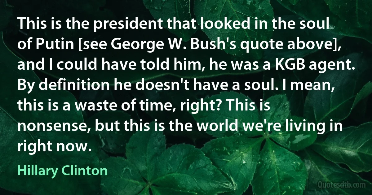 This is the president that looked in the soul of Putin [see George W. Bush's quote above], and I could have told him, he was a KGB agent. By definition he doesn't have a soul. I mean, this is a waste of time, right? This is nonsense, but this is the world we're living in right now. (Hillary Clinton)