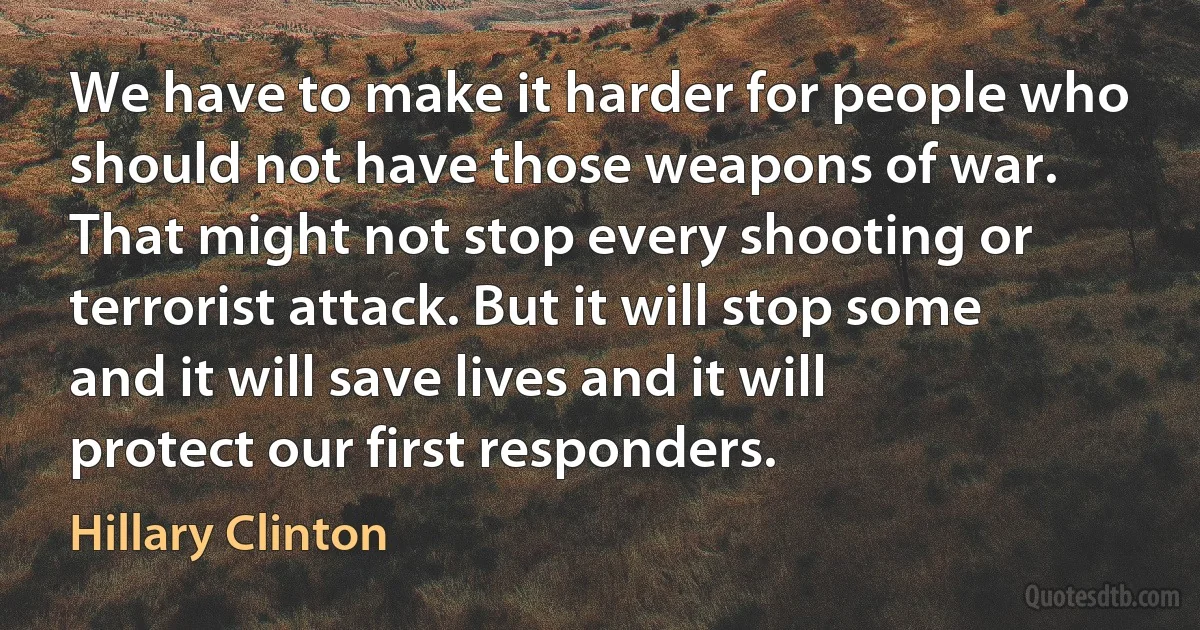 We have to make it harder for people who should not have those weapons of war. That might not stop every shooting or terrorist attack. But it will stop some and it will save lives and it will protect our first responders. (Hillary Clinton)