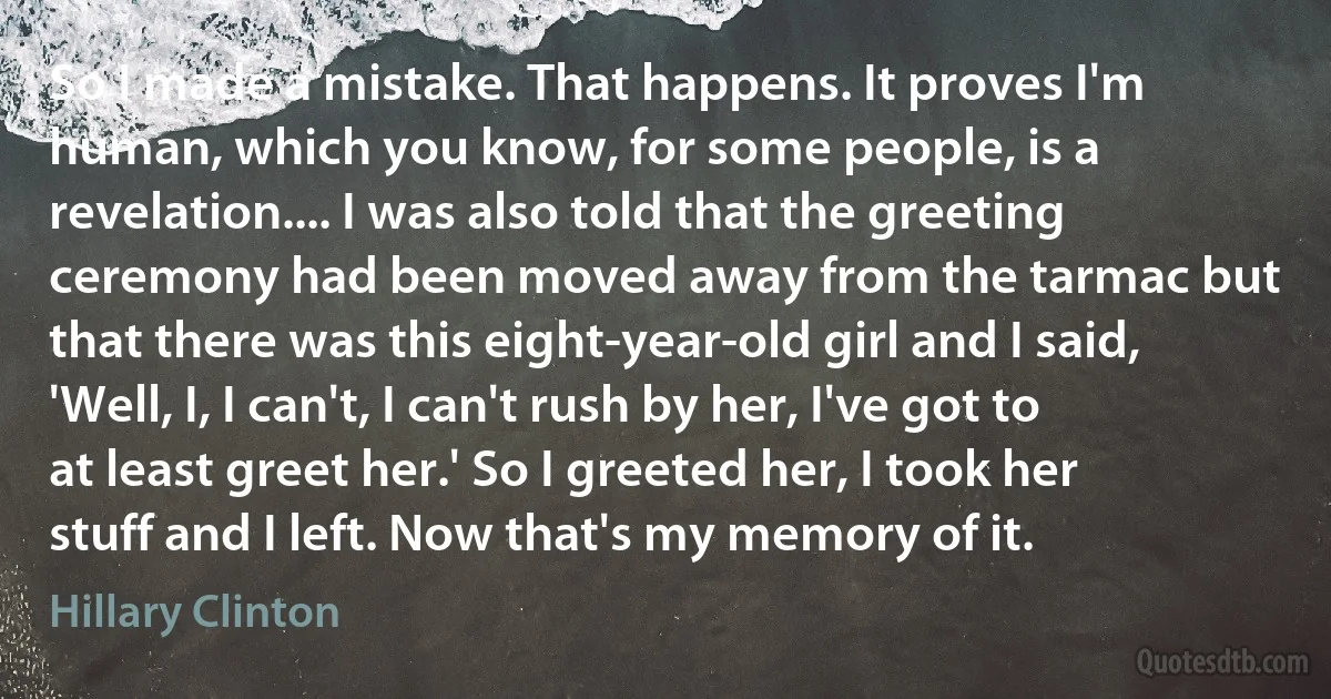 So I made a mistake. That happens. It proves I'm human, which you know, for some people, is a revelation.... I was also told that the greeting ceremony had been moved away from the tarmac but that there was this eight-year-old girl and I said, 'Well, I, I can't, I can't rush by her, I've got to at least greet her.' So I greeted her, I took her stuff and I left. Now that's my memory of it. (Hillary Clinton)