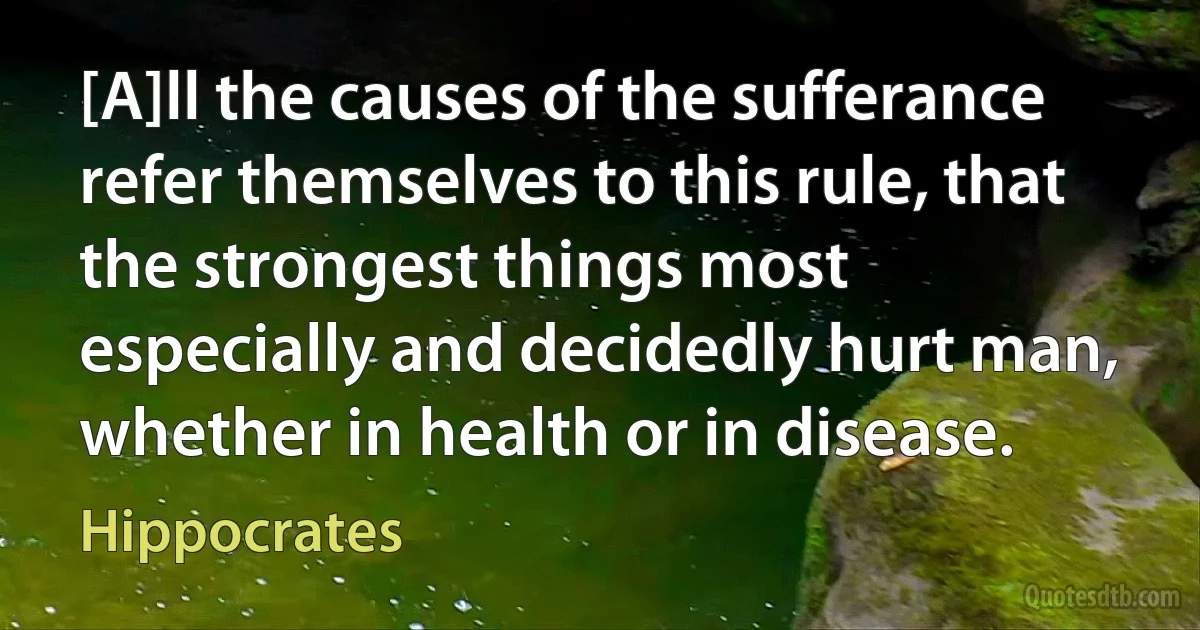 [A]ll the causes of the sufferance refer themselves to this rule, that the strongest things most especially and decidedly hurt man, whether in health or in disease. (Hippocrates)