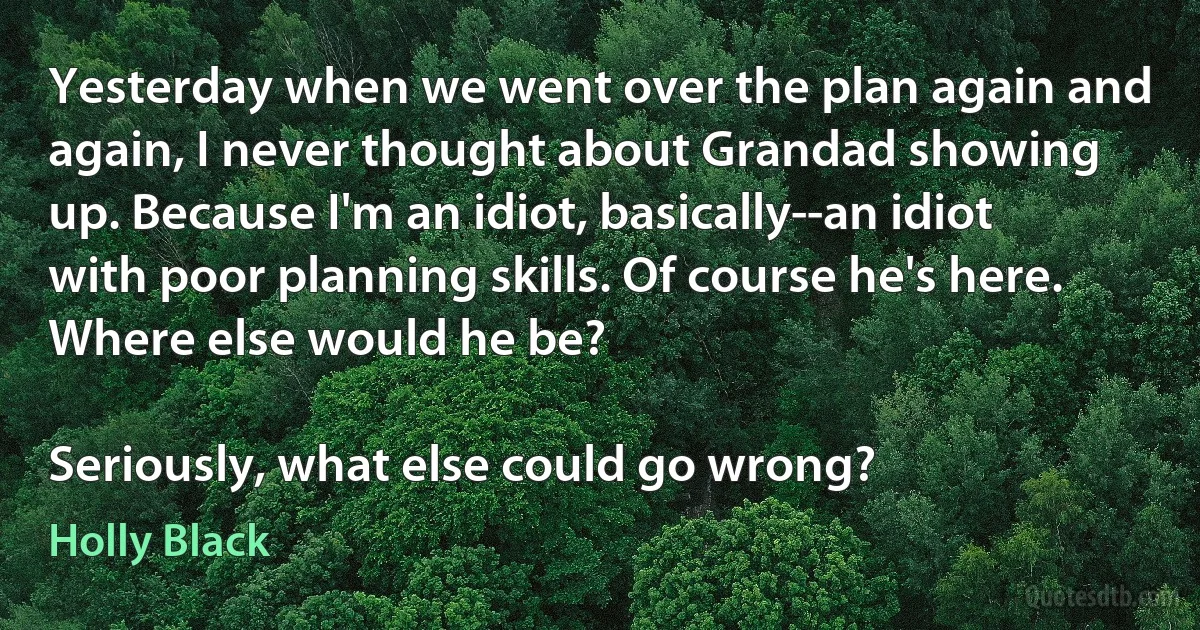 Yesterday when we went over the plan again and again, I never thought about Grandad showing up. Because I'm an idiot, basically--an idiot with poor planning skills. Of course he's here. Where else would he be?

Seriously, what else could go wrong? (Holly Black)