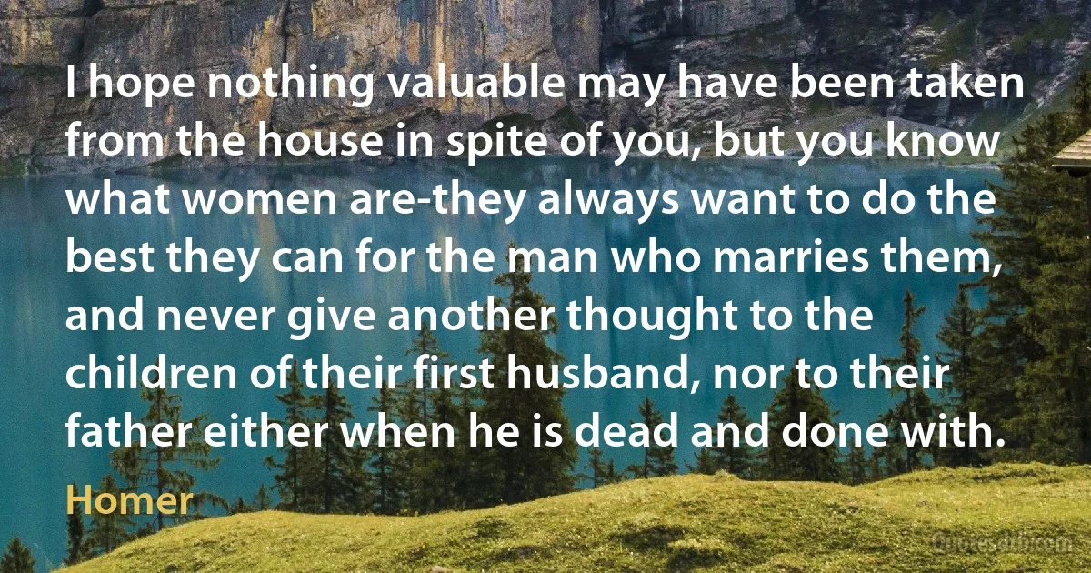 I hope nothing valuable may have been taken from the house in spite of you, but you know what women are-they always want to do the best they can for the man who marries them, and never give another thought to the children of their first husband, nor to their father either when he is dead and done with. (Homer)