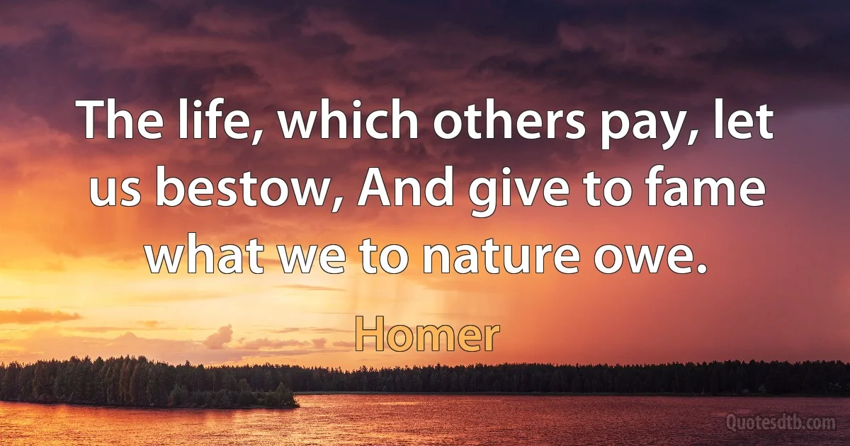 The life, which others pay, let us bestow, And give to fame what we to nature owe. (Homer)