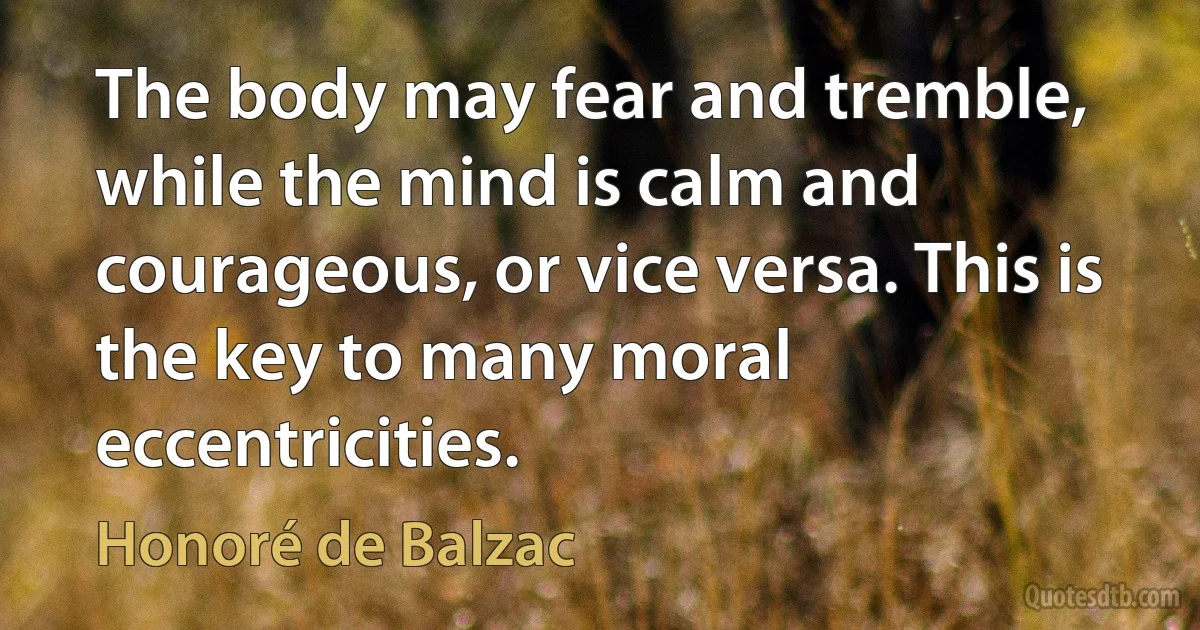 The body may fear and tremble, while the mind is calm and courageous, or vice versa. This is the key to many moral eccentricities. (Honoré de Balzac)