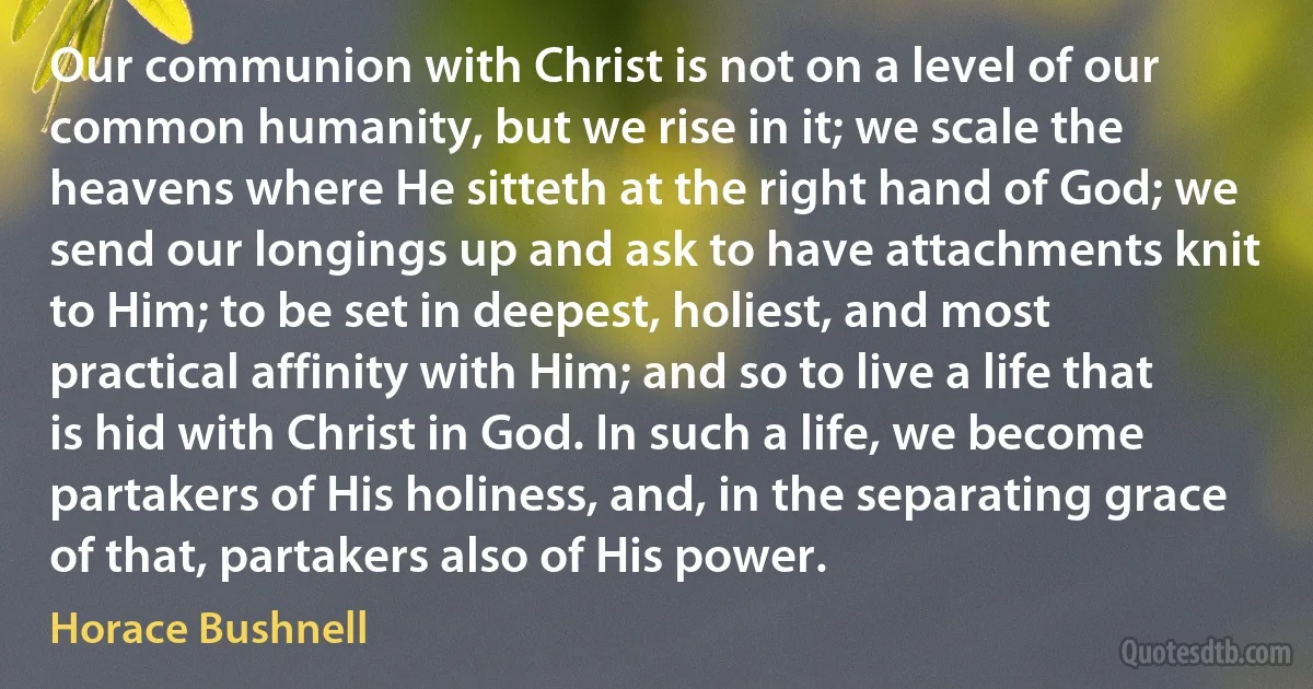 Our communion with Christ is not on a level of our common humanity, but we rise in it; we scale the heavens where He sitteth at the right hand of God; we send our longings up and ask to have attachments knit to Him; to be set in deepest, holiest, and most practical affinity with Him; and so to live a life that is hid with Christ in God. In such a life, we become partakers of His holiness, and, in the separating grace of that, partakers also of His power. (Horace Bushnell)