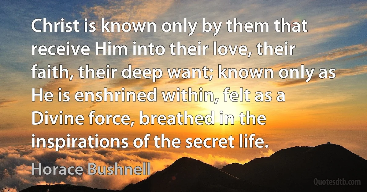 Christ is known only by them that receive Him into their love, their faith, their deep want; known only as He is enshrined within, felt as a Divine force, breathed in the inspirations of the secret life. (Horace Bushnell)