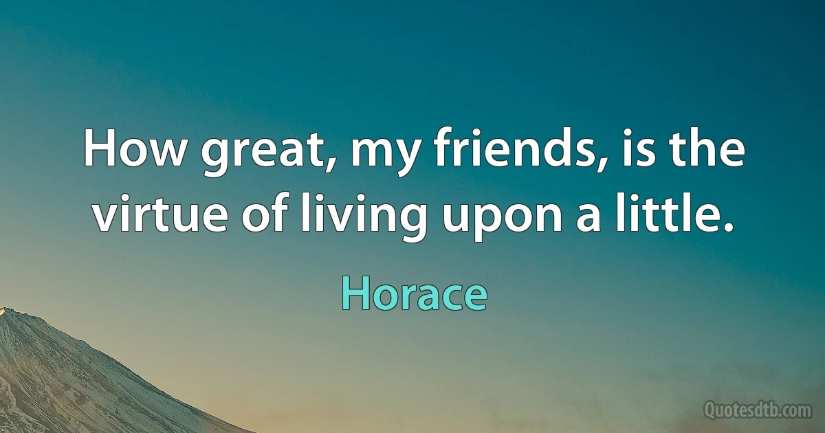 How great, my friends, is the virtue of living upon a little. (Horace)