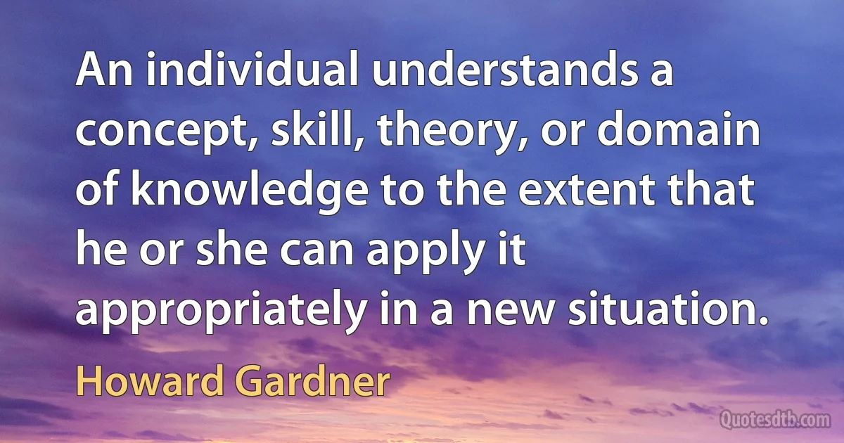 An individual understands a concept, skill, theory, or domain of knowledge to the extent that he or she can apply it appropriately in a new situation. (Howard Gardner)