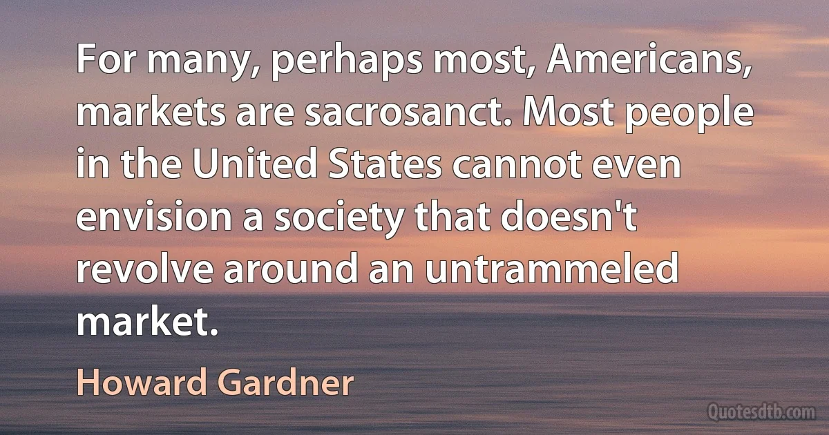 For many, perhaps most, Americans, markets are sacrosanct. Most people in the United States cannot even envision a society that doesn't revolve around an untrammeled market. (Howard Gardner)