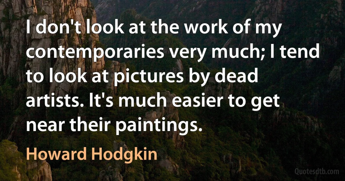 I don't look at the work of my contemporaries very much; I tend to look at pictures by dead artists. It's much easier to get near their paintings. (Howard Hodgkin)