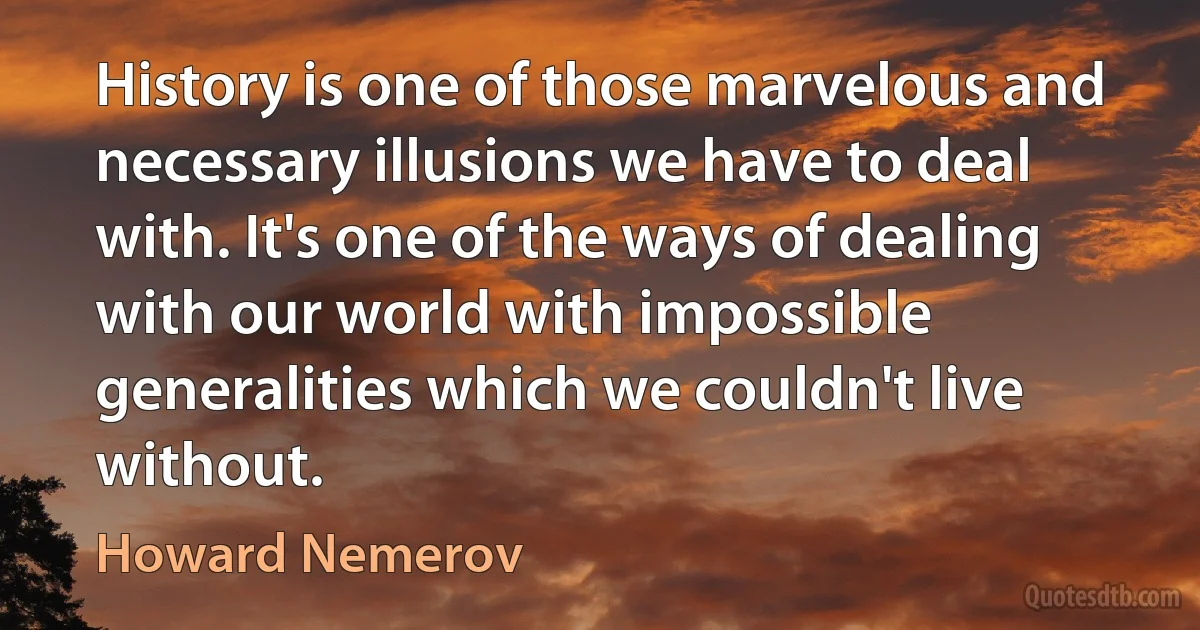 History is one of those marvelous and necessary illusions we have to deal with. It's one of the ways of dealing with our world with impossible generalities which we couldn't live without. (Howard Nemerov)