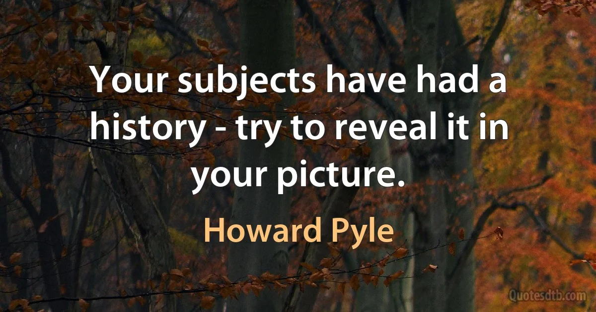 Your subjects have had a history - try to reveal it in your picture. (Howard Pyle)