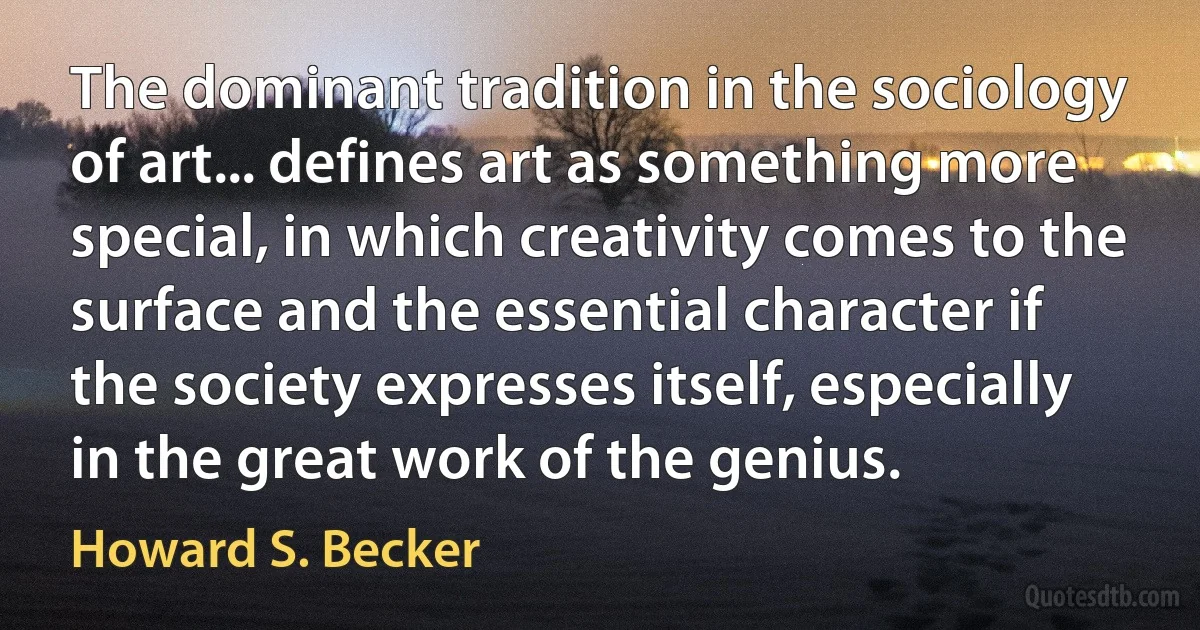 The dominant tradition in the sociology of art... defines art as something more special, in which creativity comes to the surface and the essential character if the society expresses itself, especially in the great work of the genius. (Howard S. Becker)