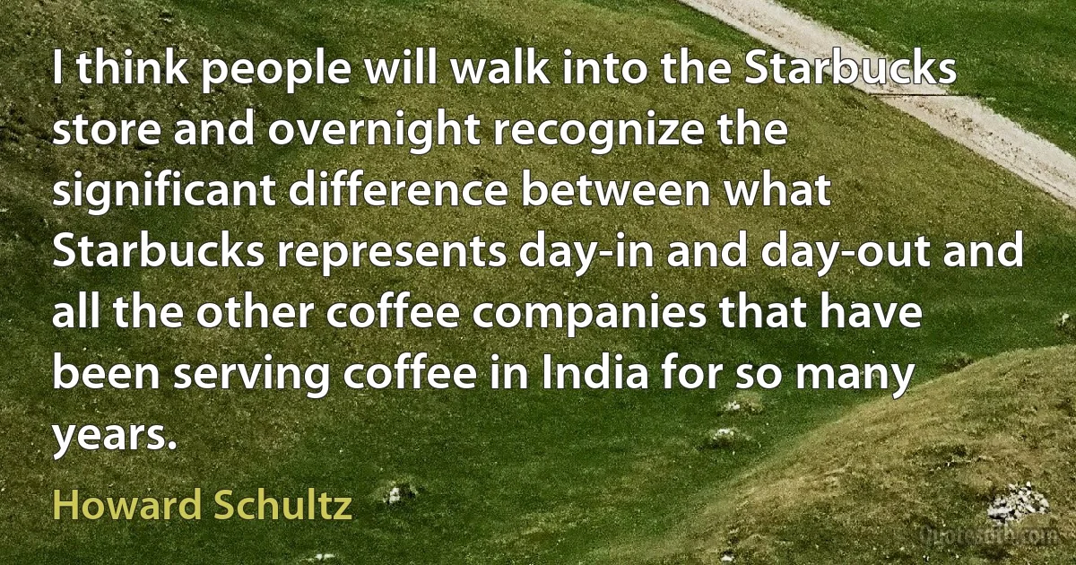 I think people will walk into the Starbucks store and overnight recognize the significant difference between what Starbucks represents day-in and day-out and all the other coffee companies that have been serving coffee in India for so many years. (Howard Schultz)