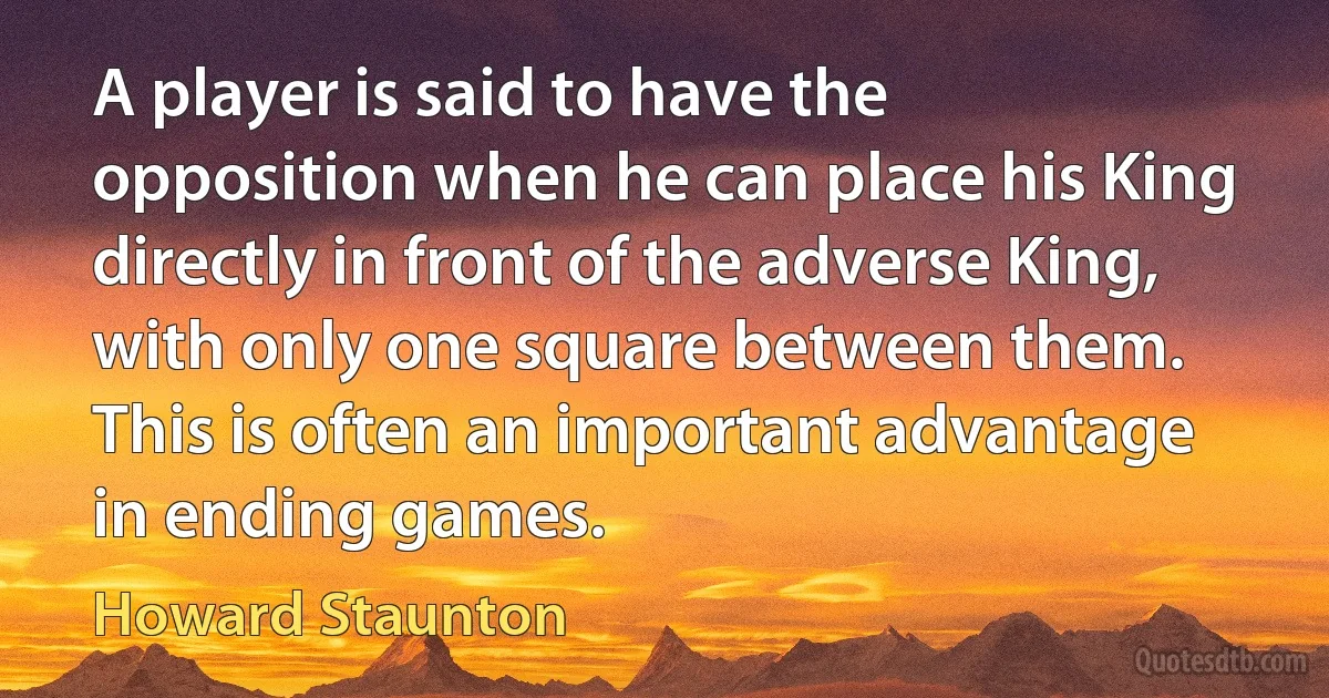 A player is said to have the opposition when he can place his King directly in front of the adverse King, with only one square between them. This is often an important advantage in ending games. (Howard Staunton)