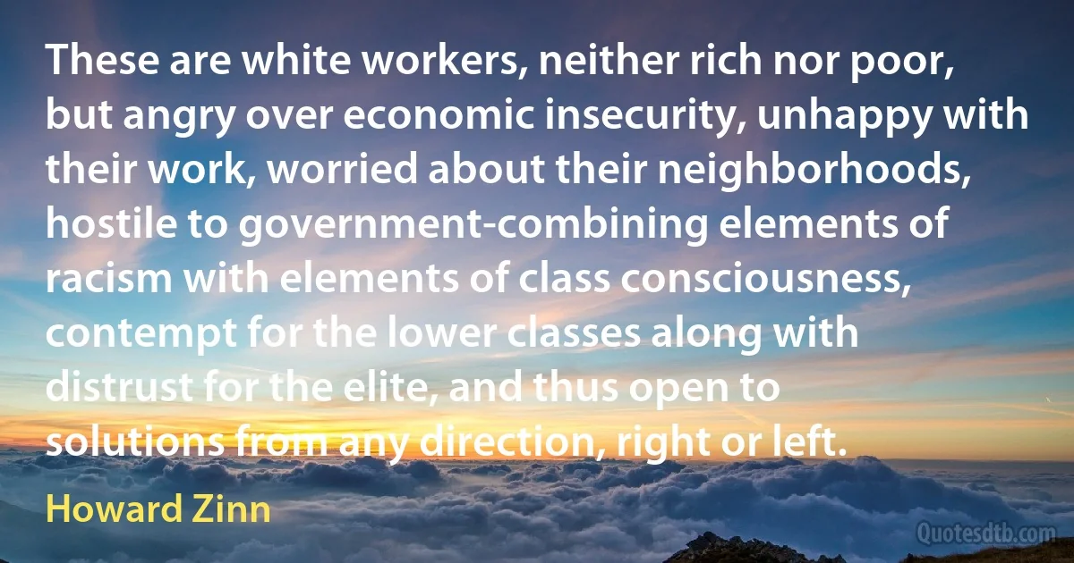 These are white workers, neither rich nor poor, but angry over economic insecurity, unhappy with their work, worried about their neighborhoods, hostile to government-combining elements of racism with elements of class consciousness, contempt for the lower classes along with distrust for the elite, and thus open to solutions from any direction, right or left. (Howard Zinn)