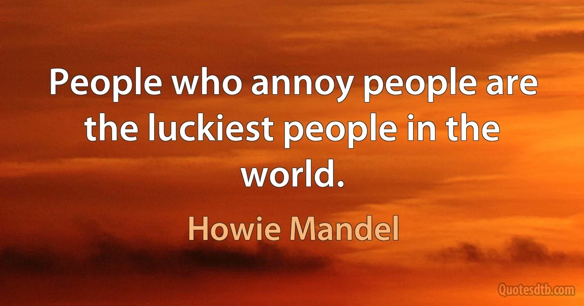 People who annoy people are the luckiest people in the world. (Howie Mandel)