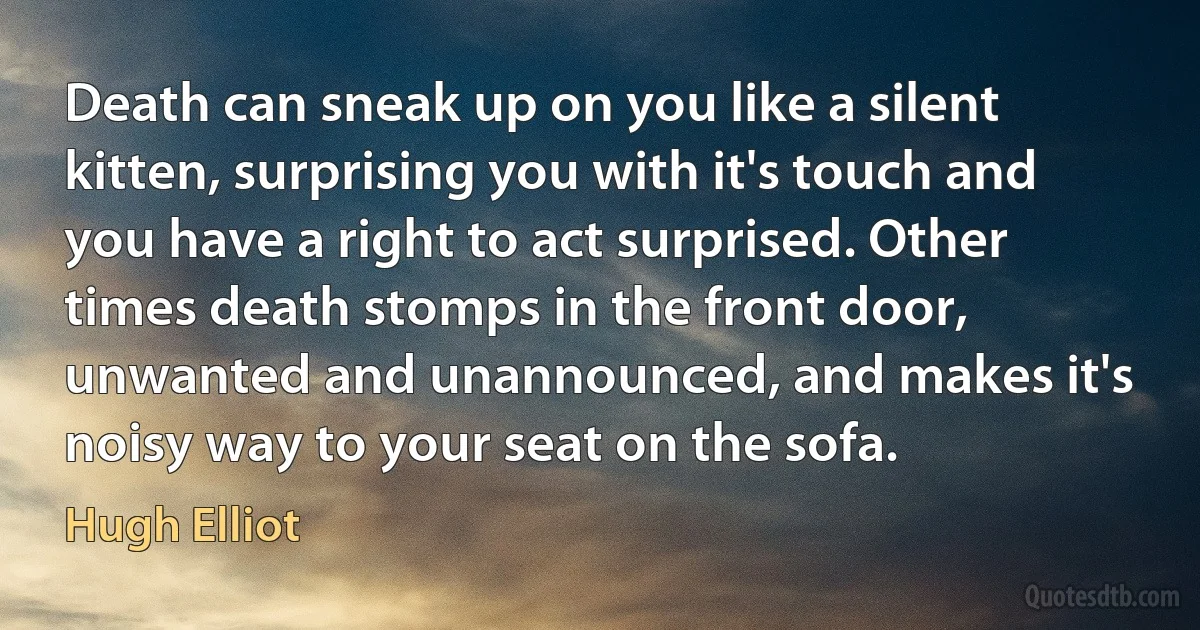 Death can sneak up on you like a silent kitten, surprising you with it's touch and you have a right to act surprised. Other times death stomps in the front door, unwanted and unannounced, and makes it's noisy way to your seat on the sofa. (Hugh Elliot)