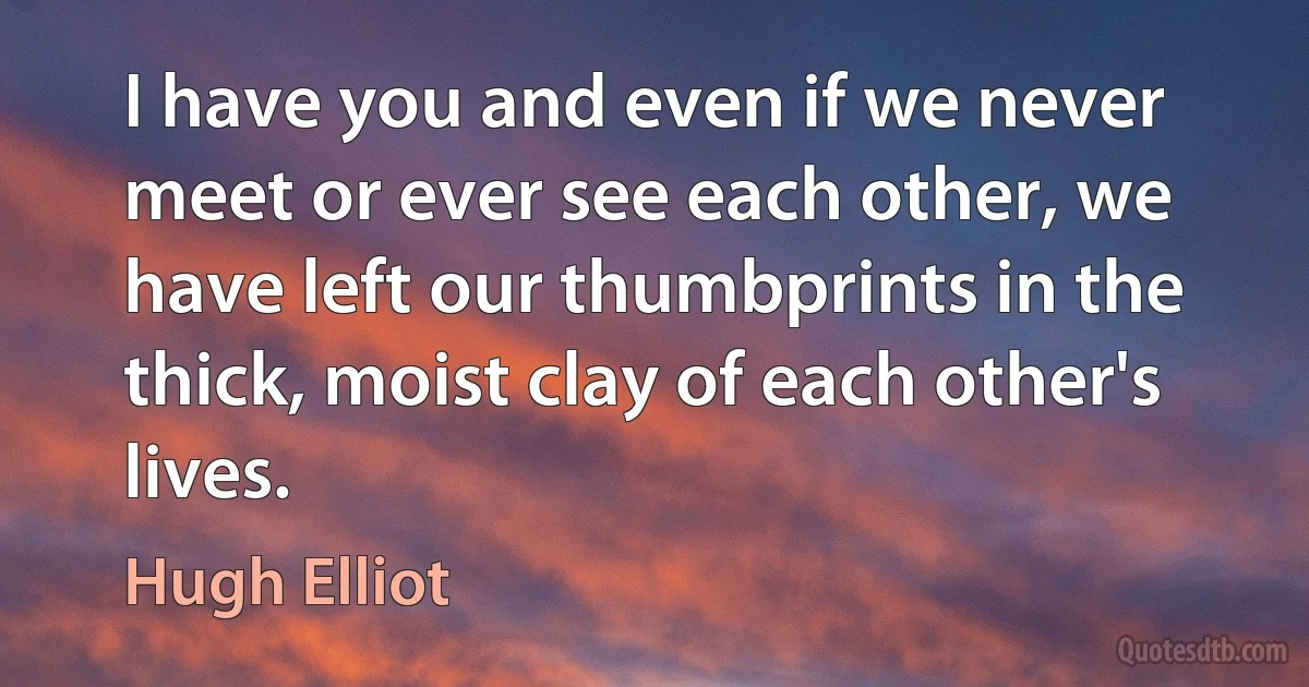 I have you and even if we never meet or ever see each other, we have left our thumbprints in the thick, moist clay of each other's lives. (Hugh Elliot)