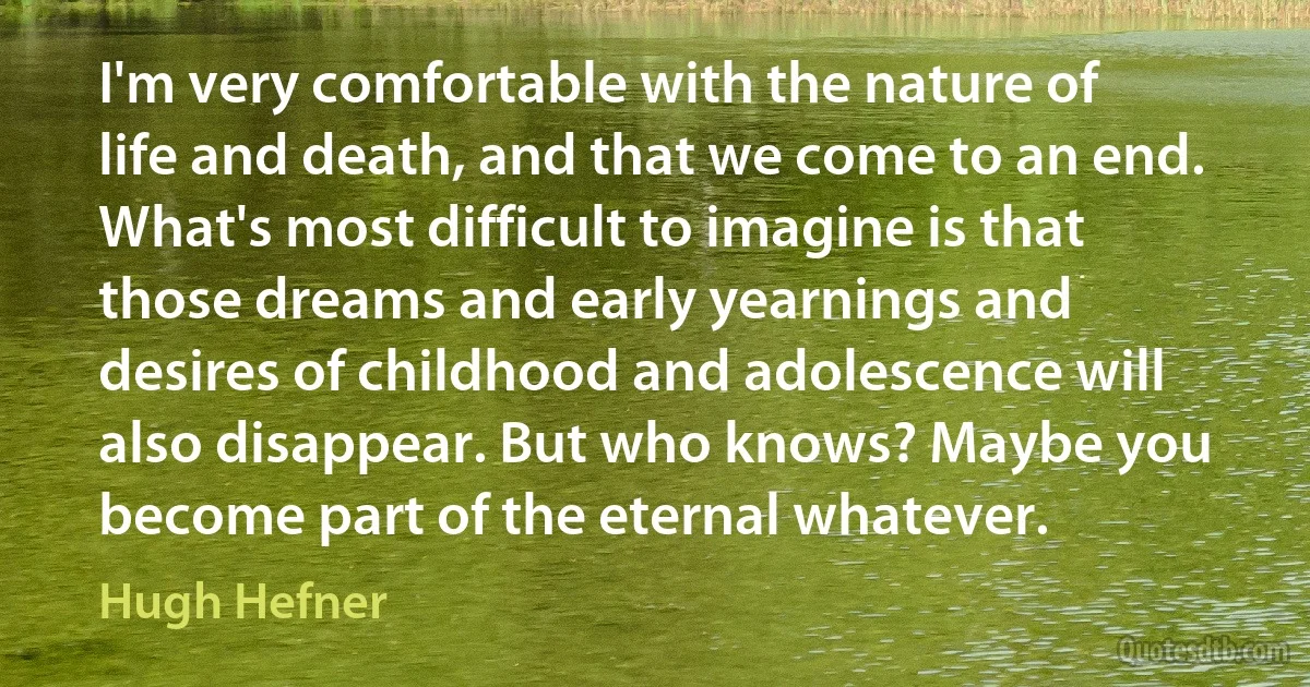 I'm very comfortable with the nature of life and death, and that we come to an end. What's most difficult to imagine is that those dreams and early yearnings and desires of childhood and adolescence will also disappear. But who knows? Maybe you become part of the eternal whatever. (Hugh Hefner)