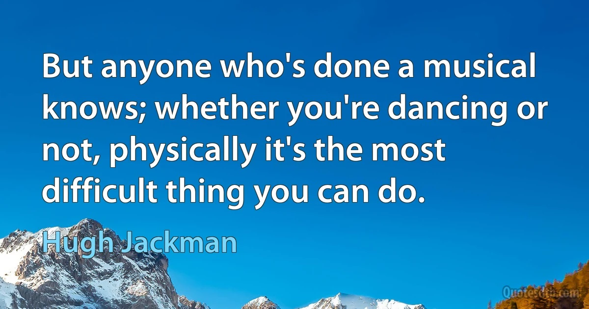 But anyone who's done a musical knows; whether you're dancing or not, physically it's the most difficult thing you can do. (Hugh Jackman)