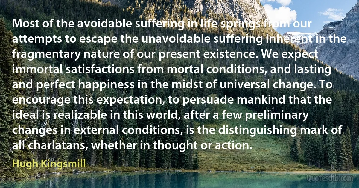 Most of the avoidable suffering in life springs from our attempts to escape the unavoidable suffering inherent in the fragmentary nature of our present existence. We expect immortal satisfactions from mortal conditions, and lasting and perfect happiness in the midst of universal change. To encourage this expectation, to persuade mankind that the ideal is realizable in this world, after a few preliminary changes in external conditions, is the distinguishing mark of all charlatans, whether in thought or action. (Hugh Kingsmill)