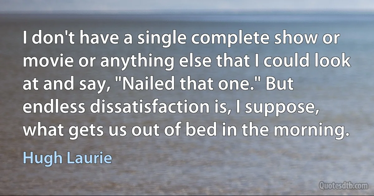 I don't have a single complete show or movie or anything else that I could look at and say, "Nailed that one." But endless dissatisfaction is, I suppose, what gets us out of bed in the morning. (Hugh Laurie)