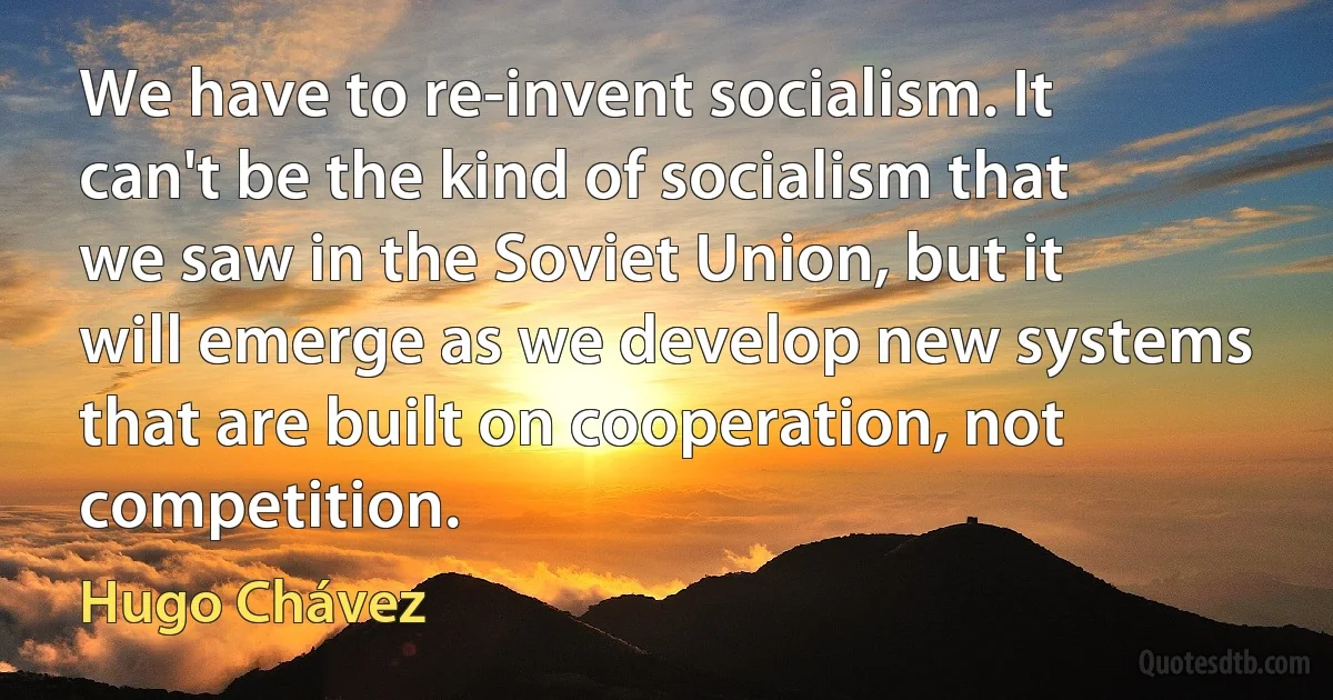 We have to re-invent socialism. It can't be the kind of socialism that we saw in the Soviet Union, but it will emerge as we develop new systems that are built on cooperation, not competition. (Hugo Chávez)